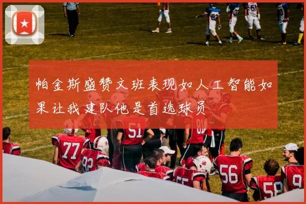 帕金斯盛赞文班表现如人工智能如果让我建队他是首选球员