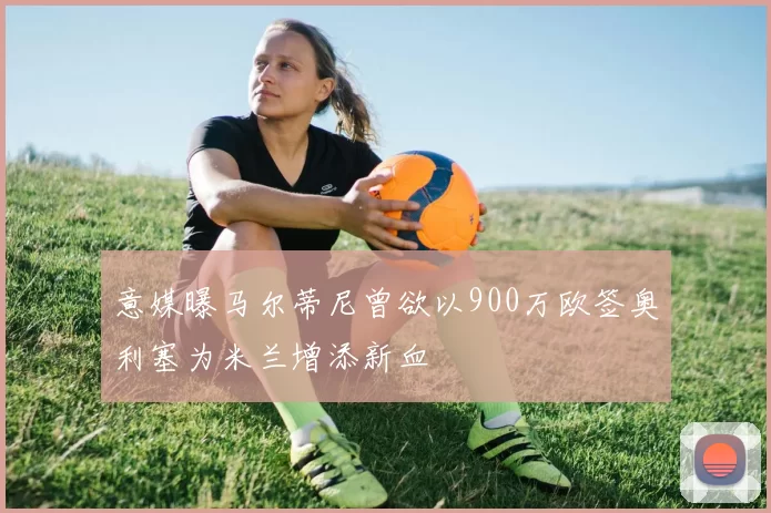 意媒曝马尔蒂尼曾欲以900万欧签奥利塞为米兰增添新血