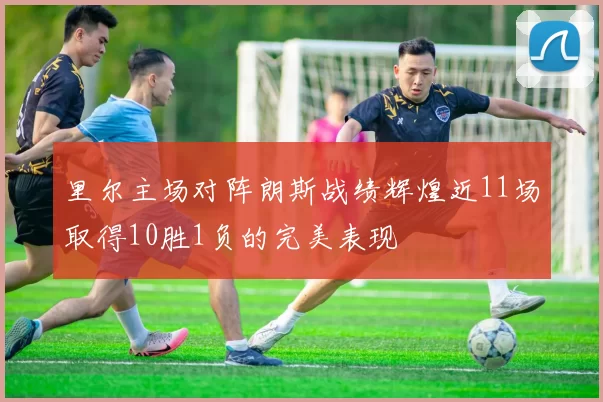 里尔主场对阵朗斯战绩辉煌近11场取得10胜1负的完美表现