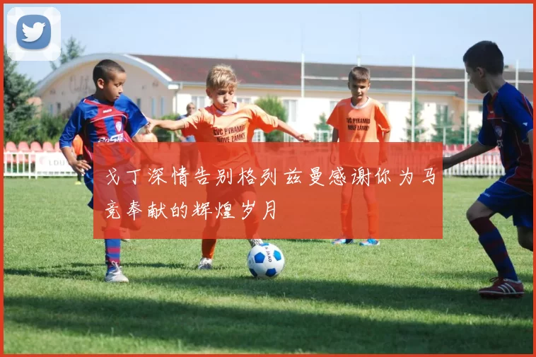 戈丁深情告别格列兹曼感谢你为马竞奉献的辉煌岁月