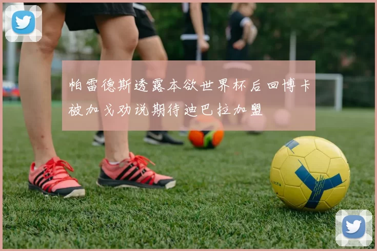帕雷德斯透露本欲世界杯后回博卡被加戈劝说期待迪巴拉加盟