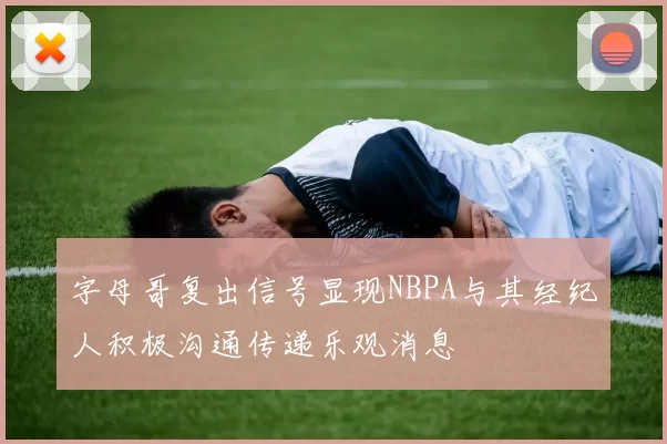 字母哥复出信号显现NBPA与其经纪人积极沟通传递乐观消息