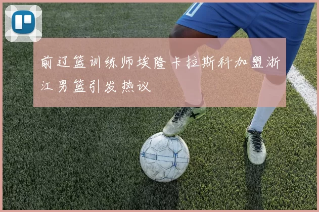 前辽篮训练师埃隆卡拉斯科加盟浙江男篮引发热议