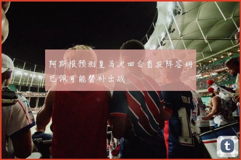 阿斯报预测皇马次回合首发阵容姆巴佩可能替补出战