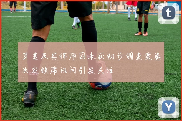 罗基及其律师因未获初步调查案卷决定缺席讯问引发关注