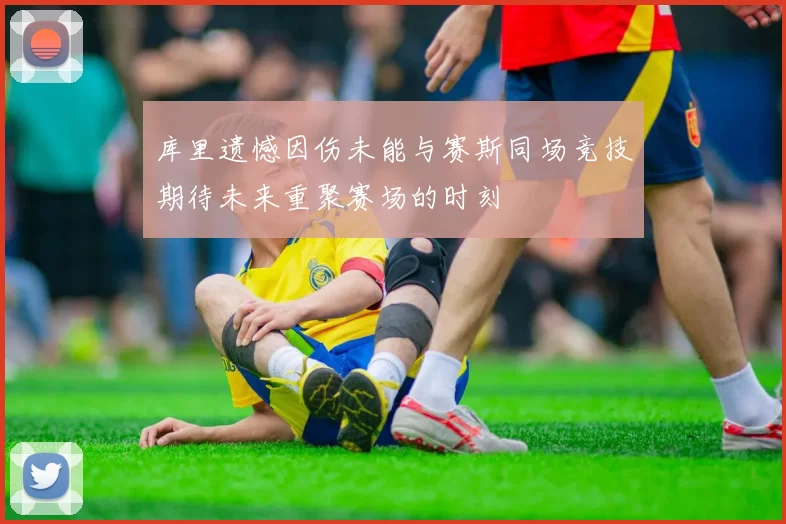 库里遗憾因伤未能与赛斯同场竞技期待未来重聚赛场的时刻