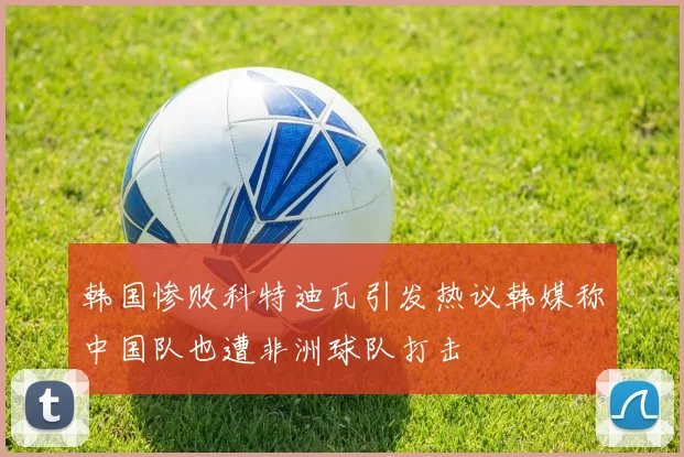 韩国惨败科特迪瓦引发热议韩媒称中国队也遭非洲球队打击