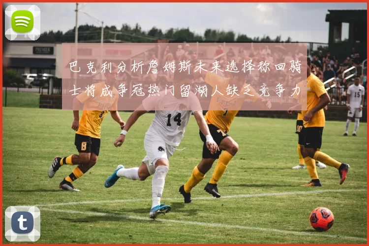 巴克利分析詹姆斯未来选择称回骑士将成争冠热门留湖人缺乏竞争力