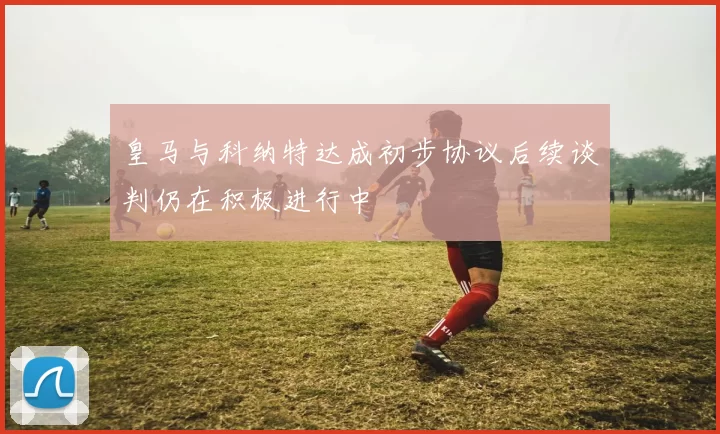 皇马与科纳特达成初步协议后续谈判仍在积极进行中