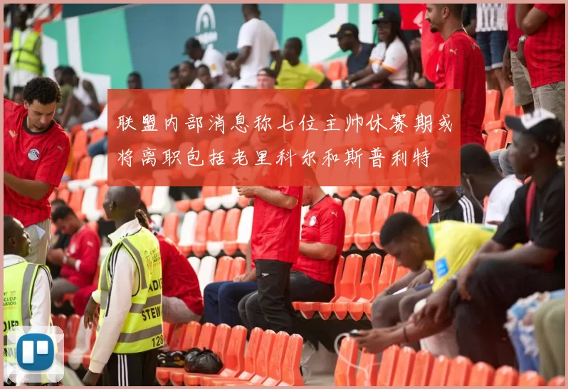 联盟内部消息称七位主帅休赛期或将离职包括老里科尔和斯普利特