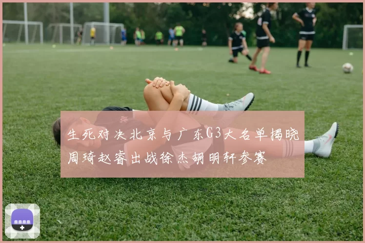 生死对决北京与广东G3大名单揭晓周琦赵睿出战徐杰胡明轩参赛